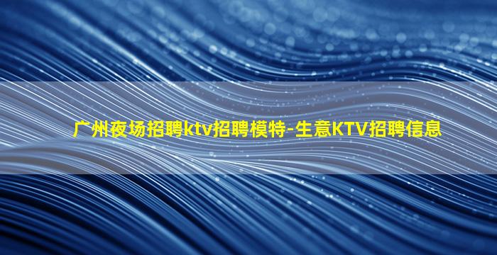 广州夜场招聘ktv招聘模特-生意KTV招聘信息